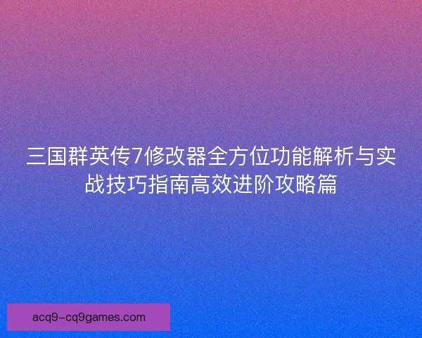 三国群英传7修改器全方位功能解析与实战技巧指南高效进阶攻略篇